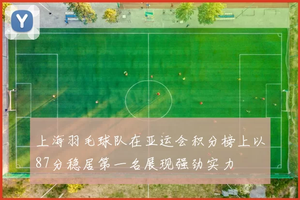 上海羽毛球队在亚运会积分榜上以87分稳居第一名展现强劲实力