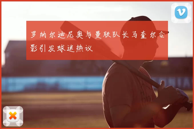 罗纳尔迪尼奥与曼联队长马奎尔合影引发球迷热议