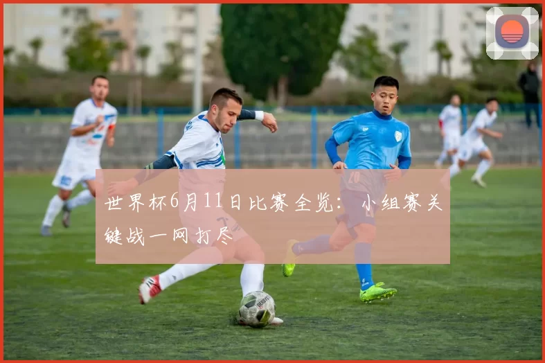 世界杯6月11日比赛全览:小组赛关键战一网打尽