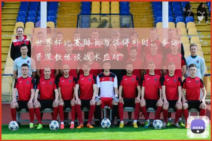 世界杯比赛时长与伤停补时:专访资深教练谈战术应对