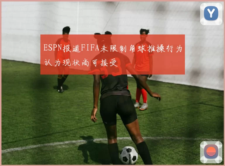 ESPN报道FIFA未限制角球推搡行为认为现状尚可接受