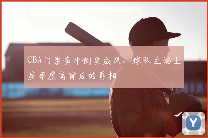 CBA门票黄牛倒卖成风，球队主场上座率虚高背后的真相