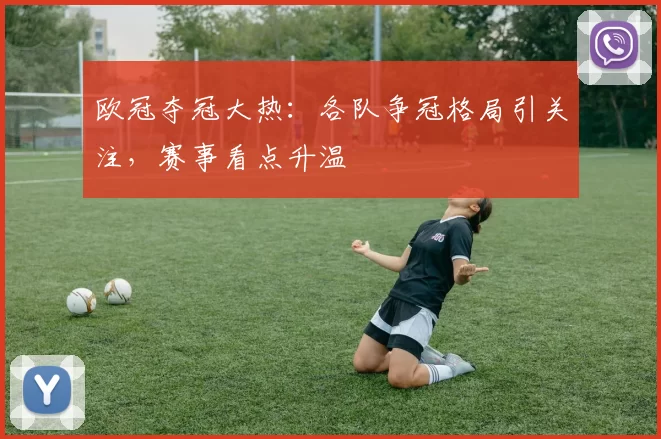 欧冠夺冠大热:各队争冠格局引关注,赛事看点升温
