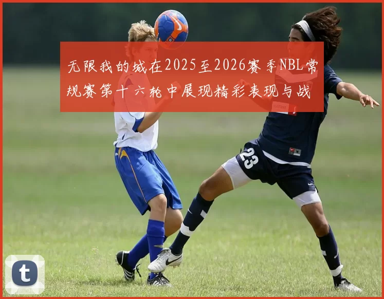 无限我的城在2025至2026赛季NBL常规赛第十六轮中展现精彩表现与战术分析