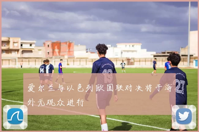 爱尔兰与以色列欧国联对决将于海外无观众进行