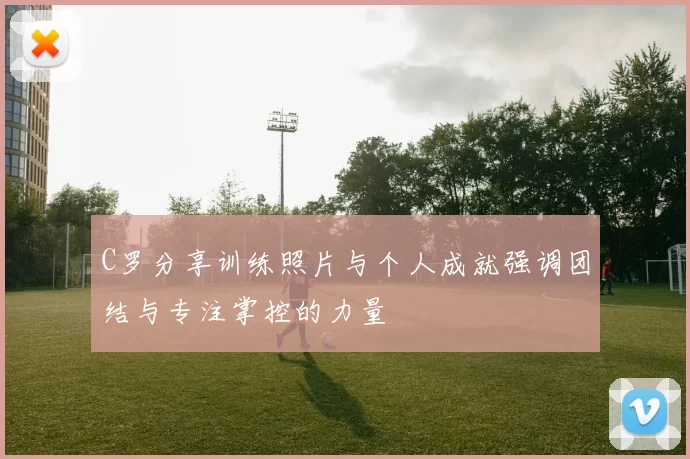 C罗分享训练照片与个人成就强调团结与专注掌控的力量