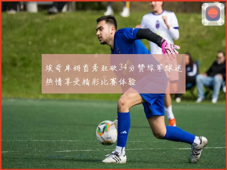 埃奇库姆首秀狂砍34分赞绿军球迷热情享受精彩比赛体验