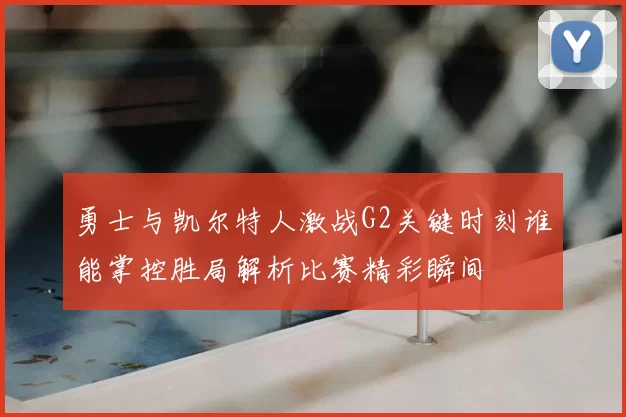 勇士与凯尔特人激战G2关键时刻谁能掌控胜局解析比赛精彩瞬间