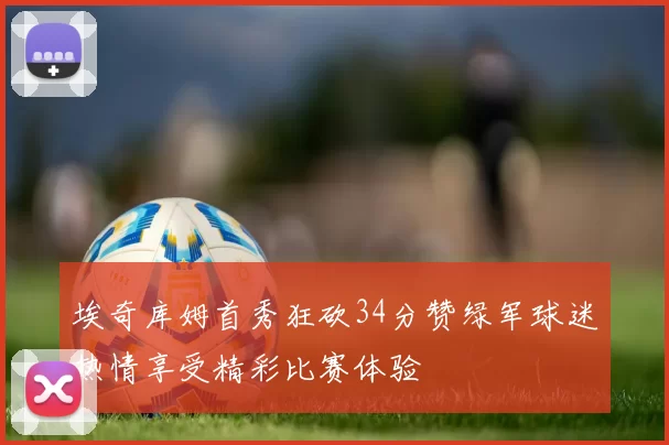 埃奇库姆首秀狂砍34分赞绿军球迷热情享受精彩比赛体验