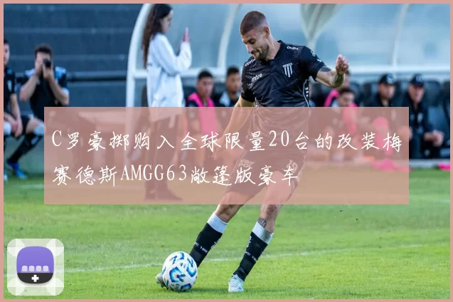 C罗豪掷购入全球限量20台的改装梅赛德斯AMGG63敞篷版豪车