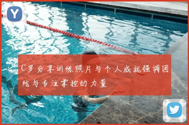 C罗分享训练照片与个人成就强调团结与专注掌控的力量