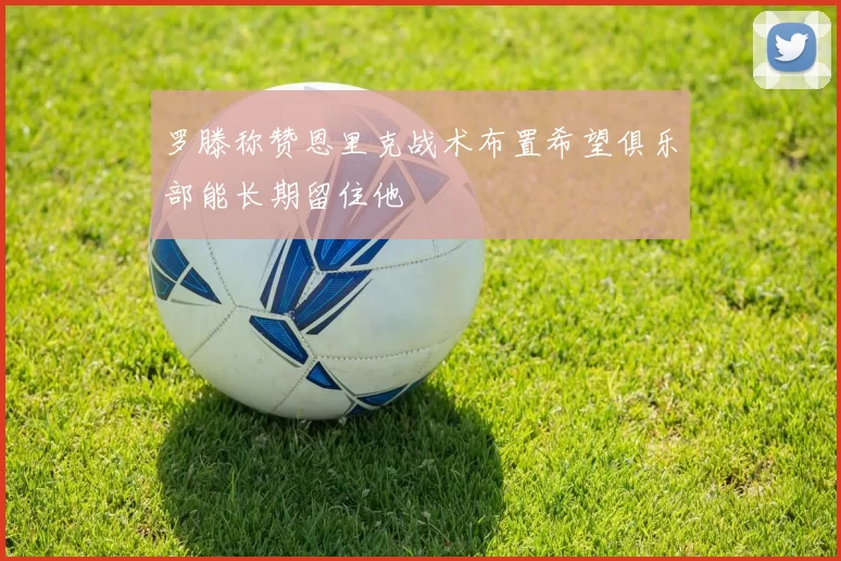 罗滕称赞恩里克战术布置希望俱乐部能长期留住他