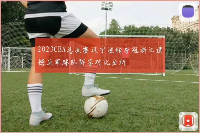 2023CBA总决赛辽宁逆转夺冠浙江遗憾亚军球队阵容对比分析