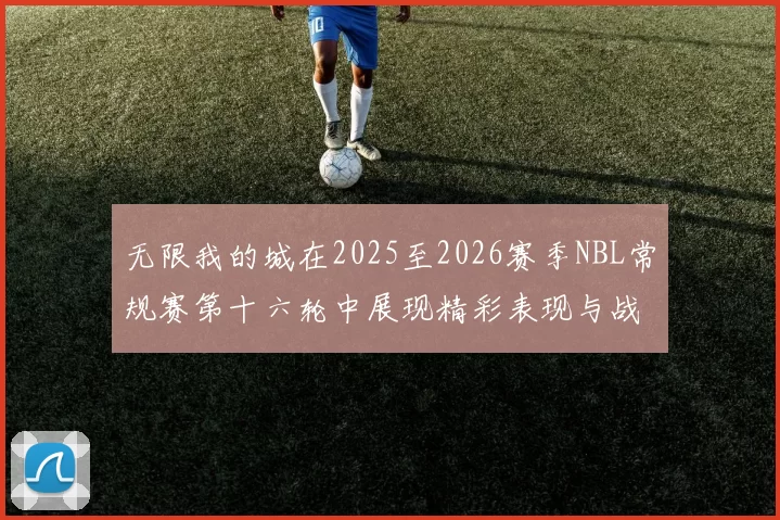 无限我的城在2025至2026赛季NBL常规赛第十六轮中展现精彩表现与战术分析
