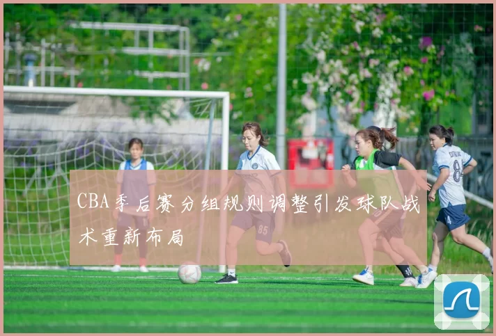 CBA季后赛分组规则调整引发球队战术重新布局