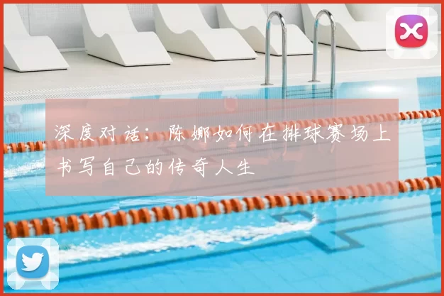 深度对话:陈娜如何在排球赛场上书写自己的传奇人生