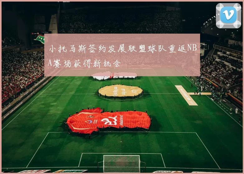 小托马斯签约发展联盟球队重返NBA赛场获得新机会