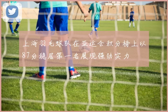 上海羽毛球队在亚运会积分榜上以87分稳居第一名展现强劲实力