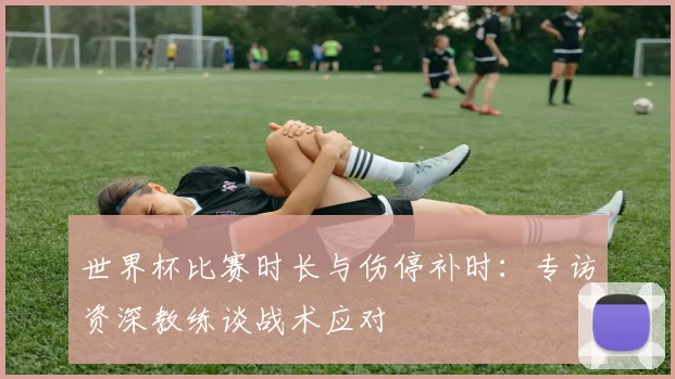 世界杯比赛时长与伤停补时：专访资深教练谈战术应对