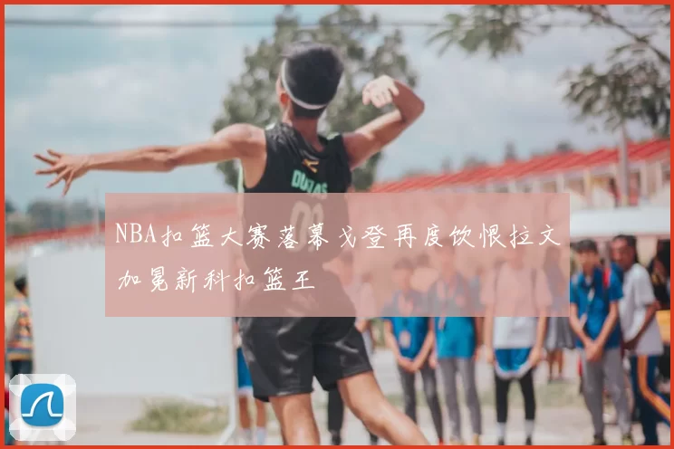 NBA扣篮大赛落幕戈登再度饮恨拉文加冕新科扣篮王