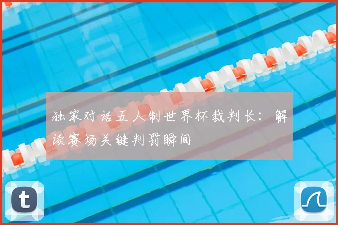 独家对话五人制世界杯裁判长:解读赛场关键判罚瞬间