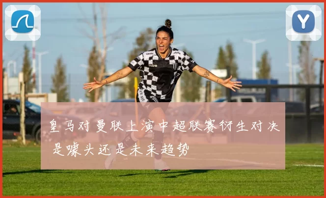 皇马对曼联上演中超联赛衍生对决 是噱头还是未来趋势