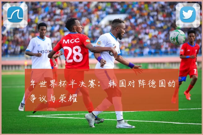 年世界杯半决赛:韩国对阵德国的争议与荣耀