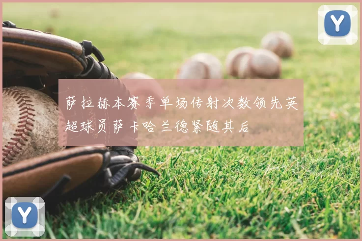 萨拉赫本赛季单场传射次数领先英超球员萨卡哈兰德紧随其后