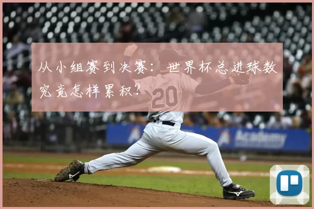 从小组赛到决赛：世界杯总进球数究竟怎样累积？