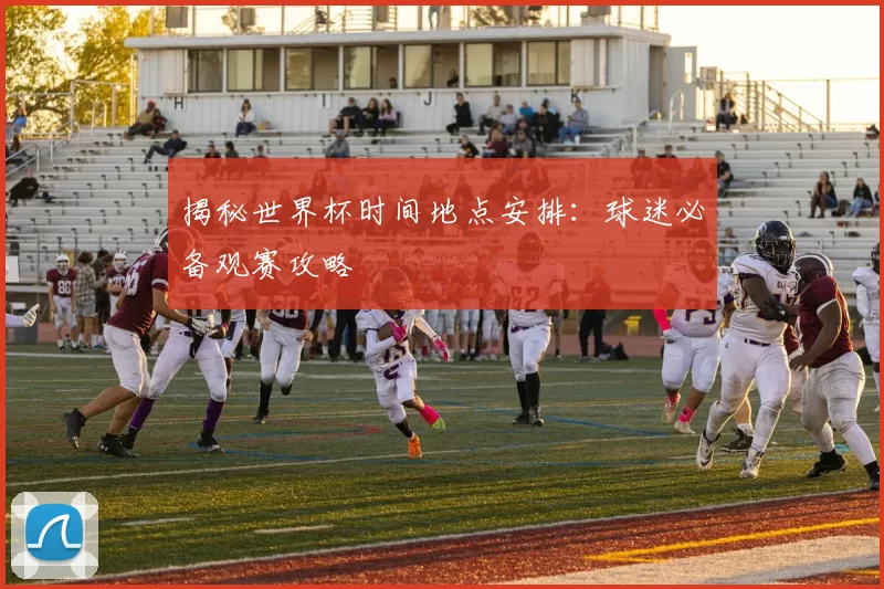 揭秘世界杯时间地点安排：球迷必备观赛攻略