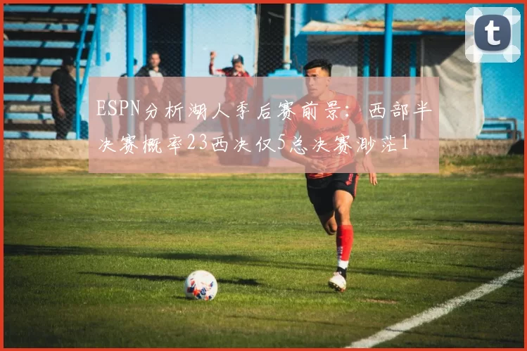 ESPN分析湖人季后赛前景：西部半决赛概率23西决仅5总决赛渺茫1