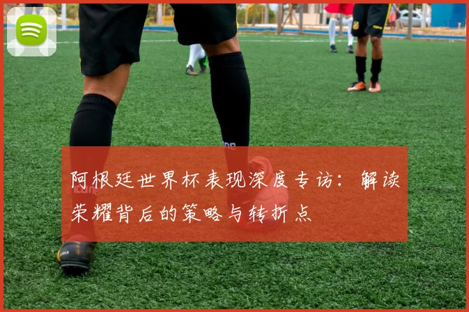阿根廷世界杯表现深度专访：解读荣耀背后的策略与转折点