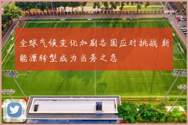 全球气候变化加剧各国应对挑战 新能源转型成为当务之急