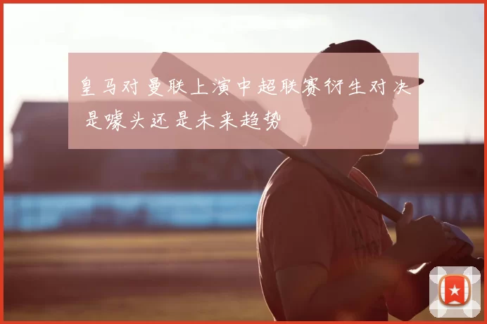 皇马对曼联上演中超联赛衍生对决 是噱头还是未来趋势