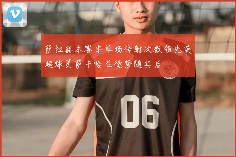 萨拉赫本赛季单场传射次数领先英超球员萨卡哈兰德紧随其后