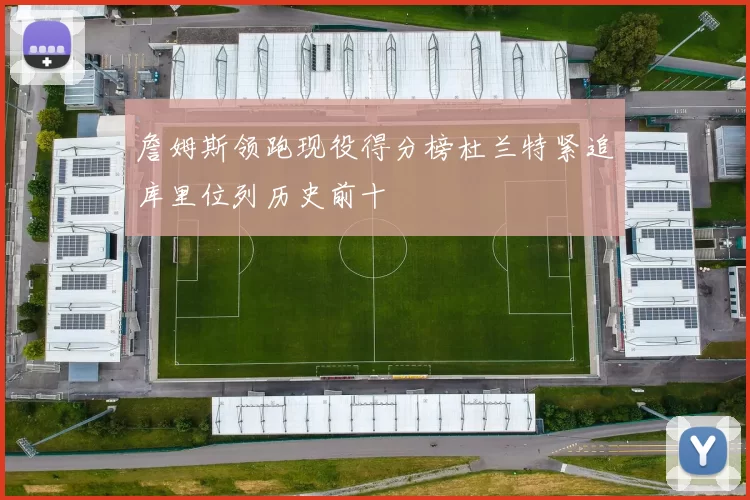 詹姆斯领跑现役得分榜杜兰特紧追库里位列历史前十