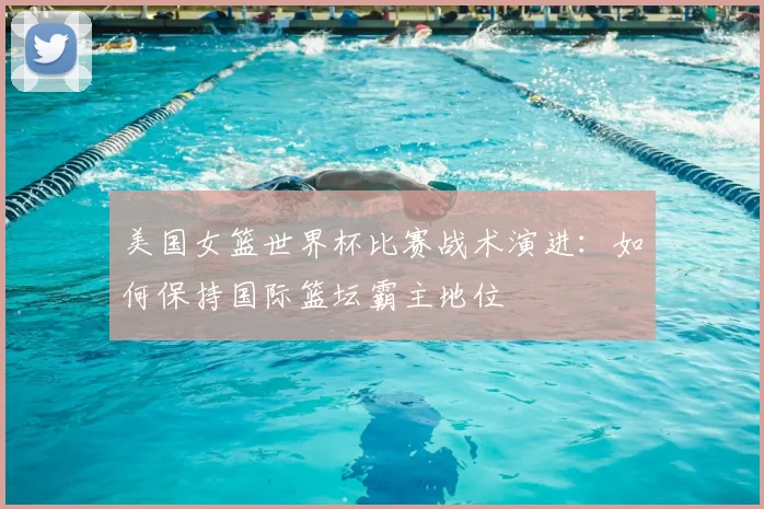 美国女篮世界杯比赛战术演进：如何保持国际篮坛霸主地位