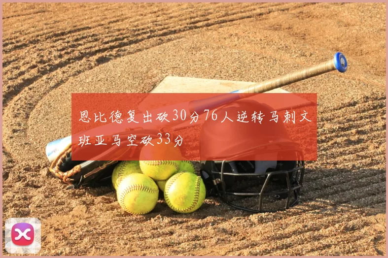 恩比德复出砍30分76人逆转马刺文班亚马空砍33分