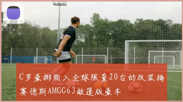 C罗豪掷购入全球限量20台的改装梅赛德斯AMGG63敞篷版豪车