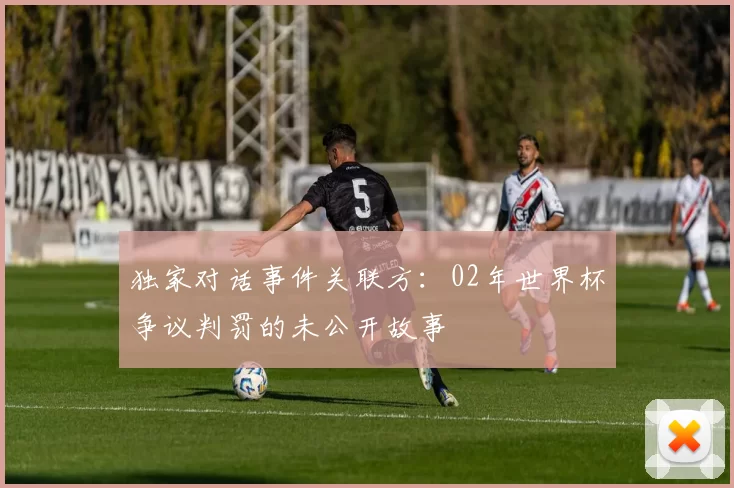 独家对话事件关联方:02年世界杯争议判罚的未公开故事