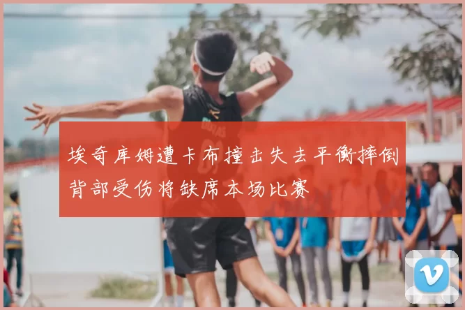 埃奇库姆遭卡布撞击失去平衡摔倒背部受伤将缺席本场比赛