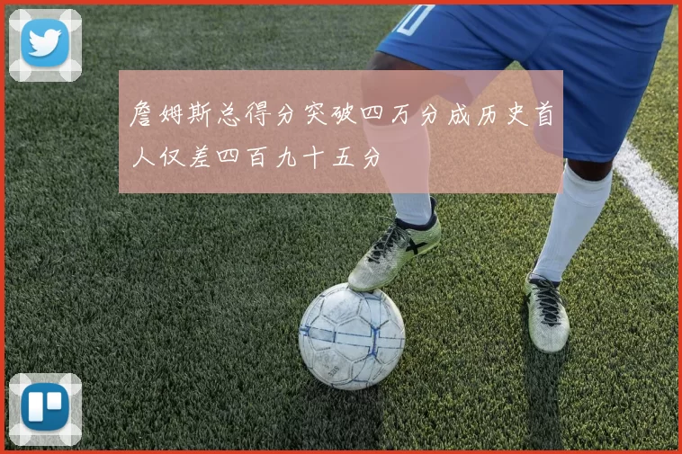 詹姆斯总得分突破四万分成历史首人仅差四百九十五分