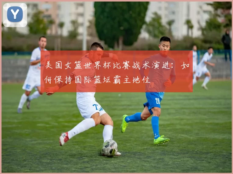 美国女篮世界杯比赛战术演进:如何保持国际篮坛霸主地位