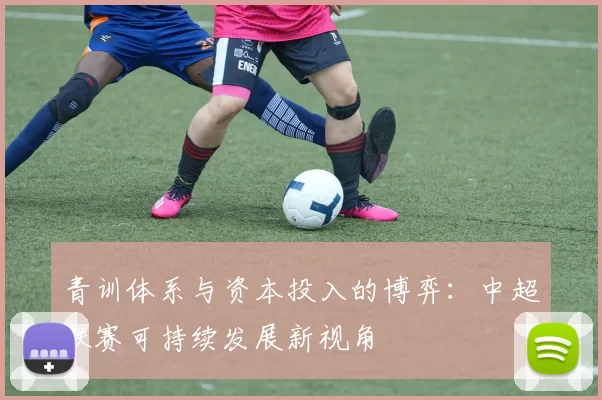 青训体系与资本投入的博弈:中超联赛可持续发展新视角